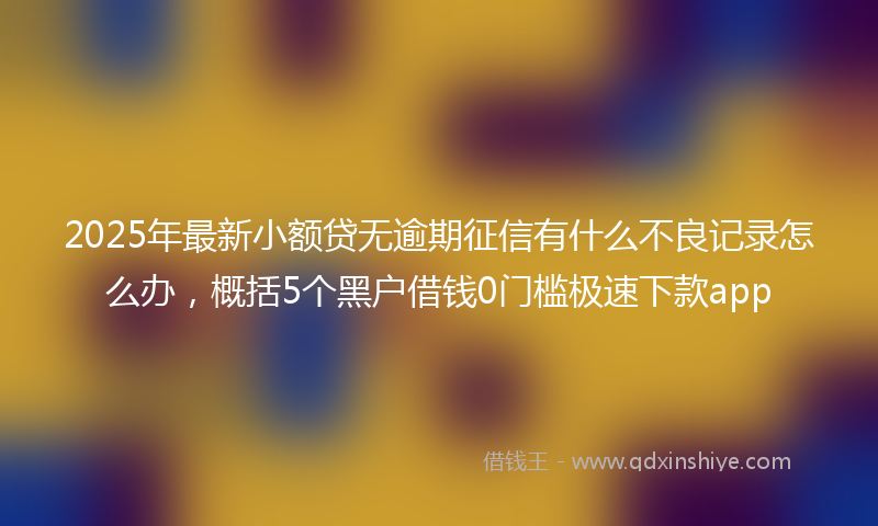 2025年最新小额贷无逾期征信有什么不良记录怎么办，概括5个黑户借钱0门槛极速下款app
