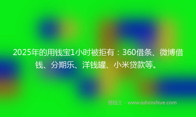 2025年的用钱宝1小时被拒有：360借条、微博借钱、分期乐、洋钱罐、小米贷款等。