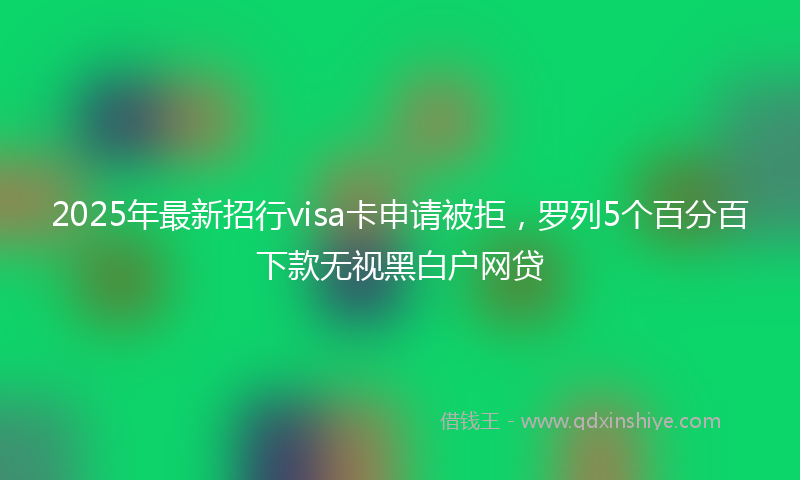 2025年最新招行visa卡申请被拒，罗列5个百分百下款无视黑白户网贷