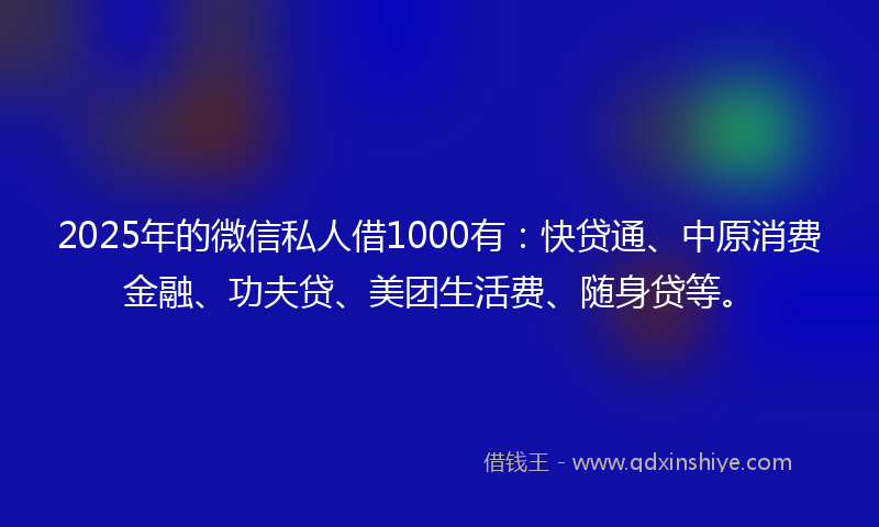 2025年的微信私人借1000有：快贷通、中原消费金融、功夫贷、美团生活费、随身贷等。