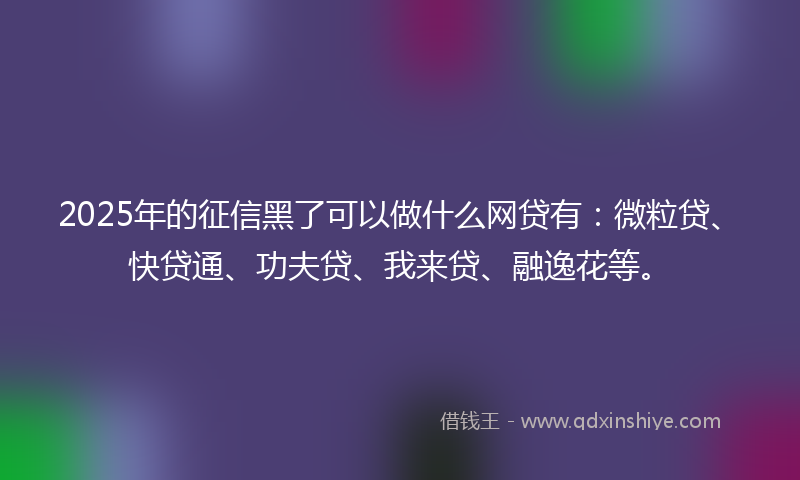 2025年的征信黑了可以做什么网贷有：微粒贷、快贷通、功夫贷、我来贷、融逸花等。