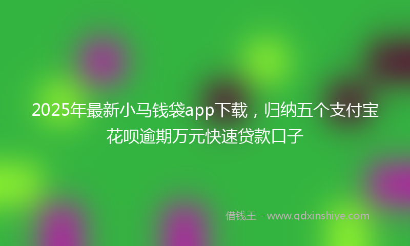 2025年最新小马钱袋app下载，归纳五个支付宝花呗逾期万元快速贷款口子