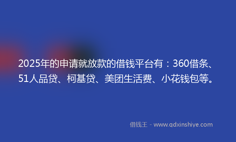 2025年的申请就放款的借钱平台有：360借条、51人品贷、柯基贷、美团生活费、小花钱包等。