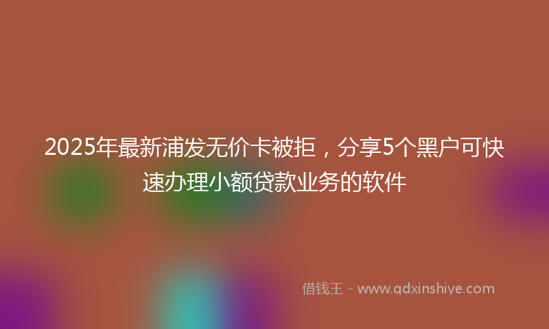 2025年最新浦发无价卡被拒，分享5个黑户可快速办理小额贷款业务的软件