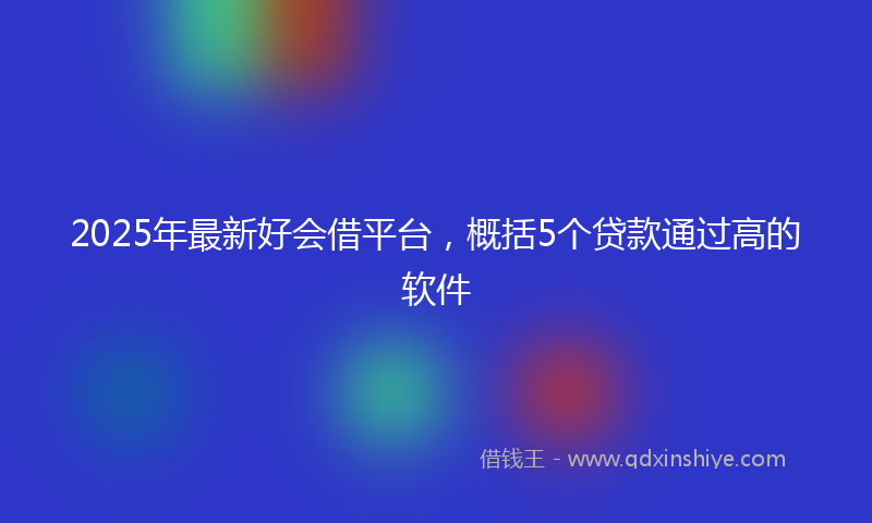 2025年最新好会借平台，概括5个贷款通过高的软件