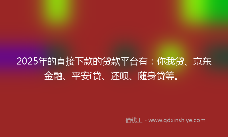 2025年的直接下款的贷款平台有：你我贷、京东金融、平安i贷、还呗、随身贷等。