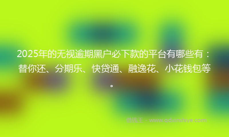 2025年的无视逾期黑户必下款的平台有哪些有：替你还、分期乐、快贷通、融逸花、小花钱包等。