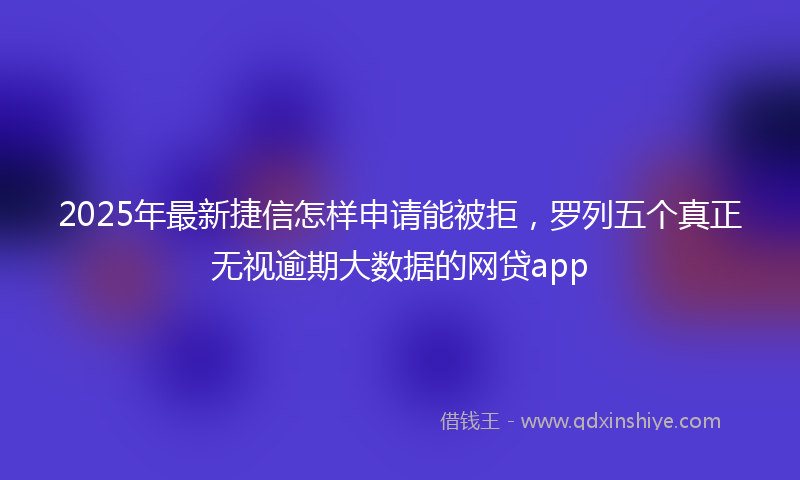 2025年最新捷信怎样申请能被拒，罗列五个真正无视逾期大数据的网贷app