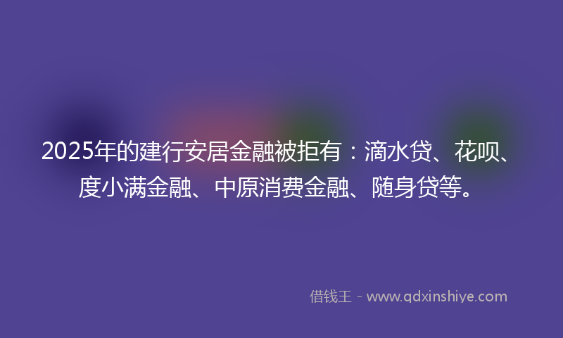 2025年的建行安居金融被拒有：滴水贷、花呗、度小满金融、中原消费金融、随身贷等。