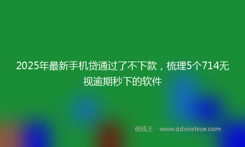 2025年最新手机贷通过了不下款，梳理5个714无视逾期秒下的软件