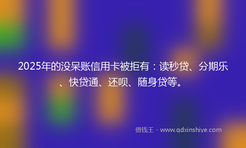 2025年的没呆账信用卡被拒有：读秒贷、分期乐、快贷通、还呗、随身贷等。