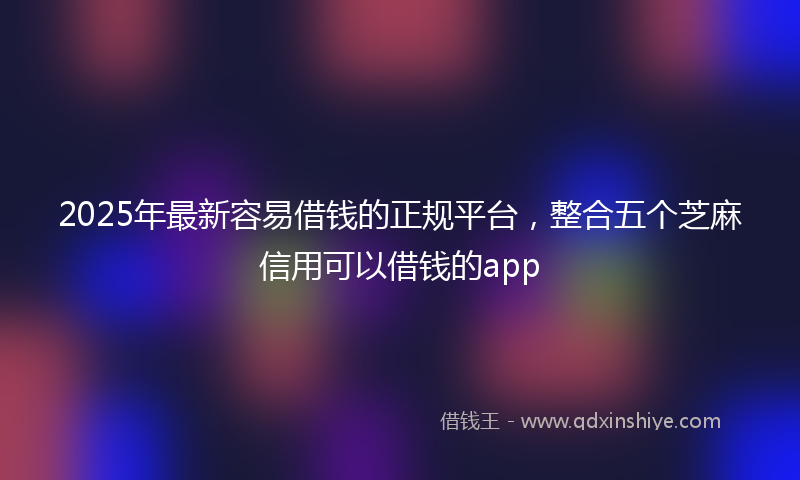 2025年最新容易借钱的正规平台，整合五个芝麻信用可以借钱的app