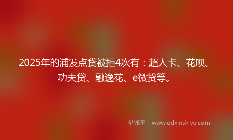 2025年的浦发点贷被拒4次有：超人卡、花呗、功夫贷、融逸花、e微贷等。