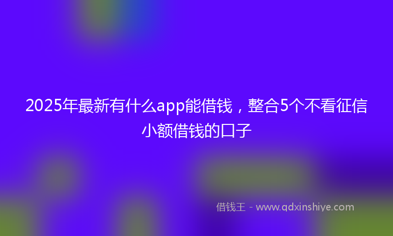 2025年最新有什么app能借钱，整合5个不看征信小额借钱的口子