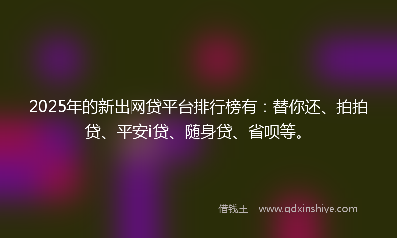 2025年的新出网贷平台排行榜有：替你还、拍拍贷、平安i贷、随身贷、省呗等。