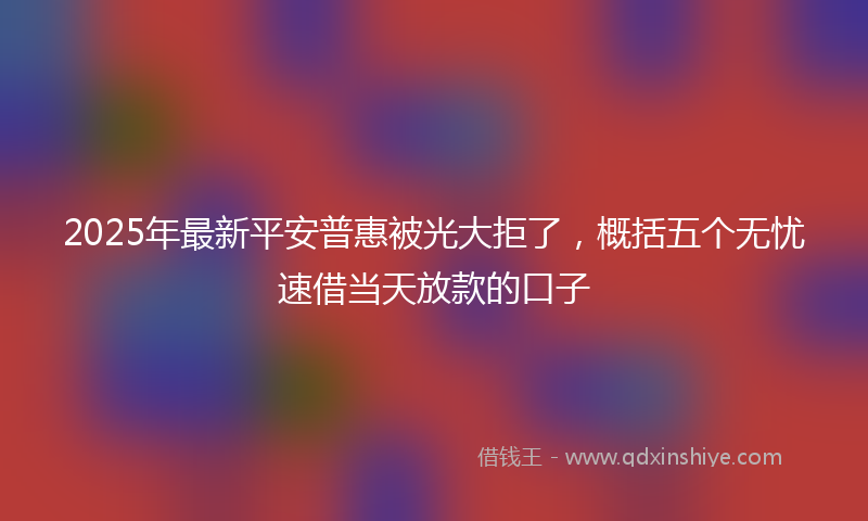 2025年最新平安普惠被光大拒了，概括五个无忧速借当天放款的口子
