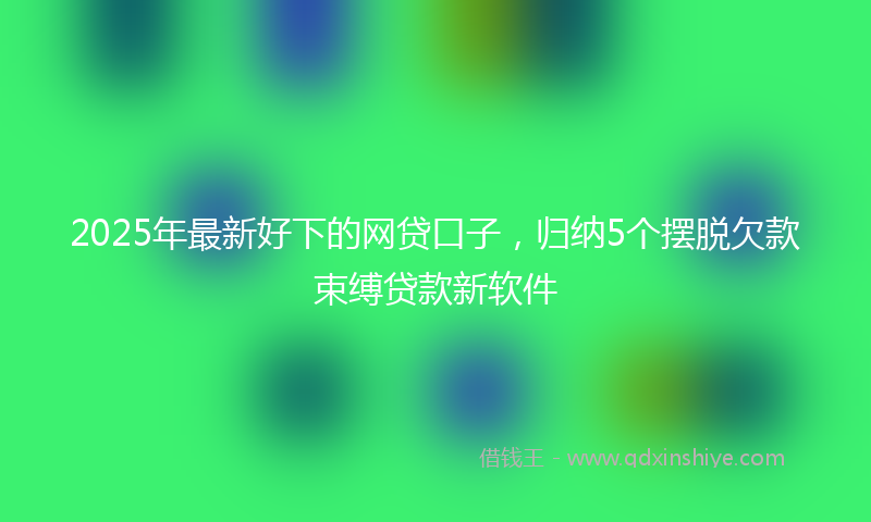 2025年最新好下的网贷口子，归纳5个摆脱欠款束缚贷款新软件