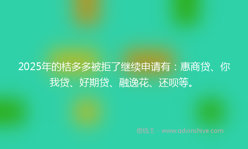 2025年的桔多多被拒了继续申请有：惠商贷、你我贷、好期贷、融逸花、还呗等。