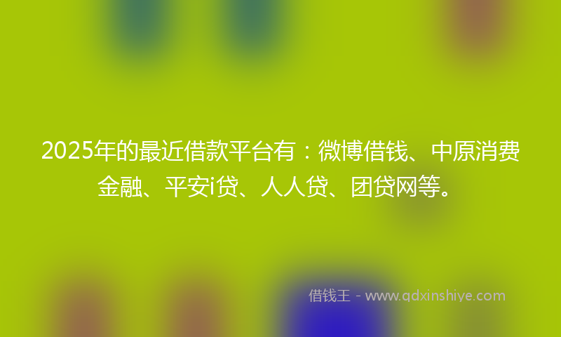 2025年的最近借款平台有：微博借钱、中原消费金融、平安i贷、人人贷、团贷网等。