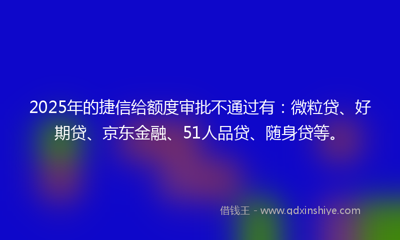 2025年的捷信给额度审批不通过有：微粒贷、好期贷、京东金融、51人品贷、随身贷等。