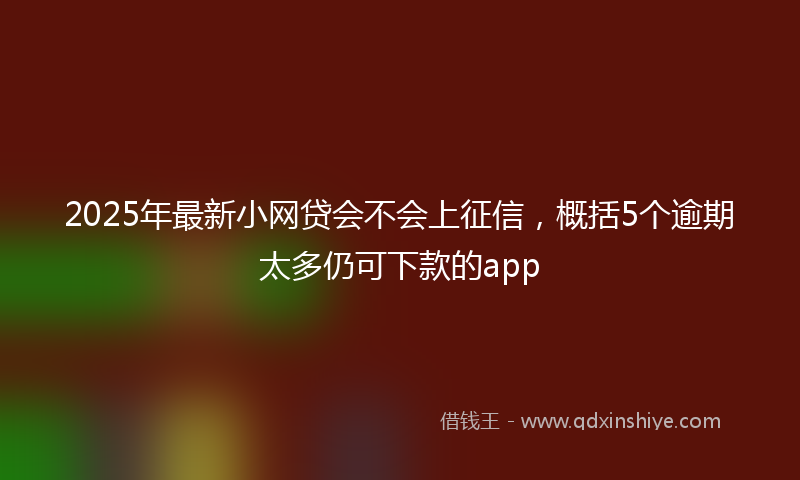 2025年最新小网贷会不会上征信，概括5个逾期太多仍可下款的app
