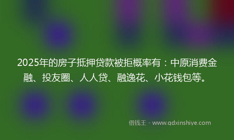 2025年的房子抵押贷款被拒概率有：中原消费金融、投友圈、人人贷、融逸花、小花钱包等。