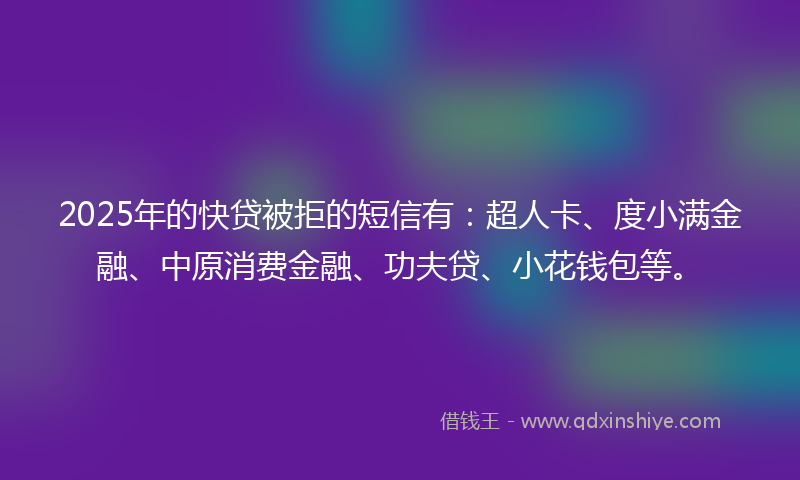 2025年的快贷被拒的短信有：超人卡、度小满金融、中原消费金融、功夫贷、小花钱包等。