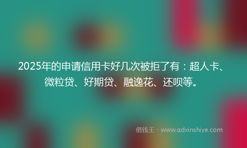 2025年的申请信用卡好几次被拒了有：超人卡、微粒贷、好期贷、融逸花、还呗等。