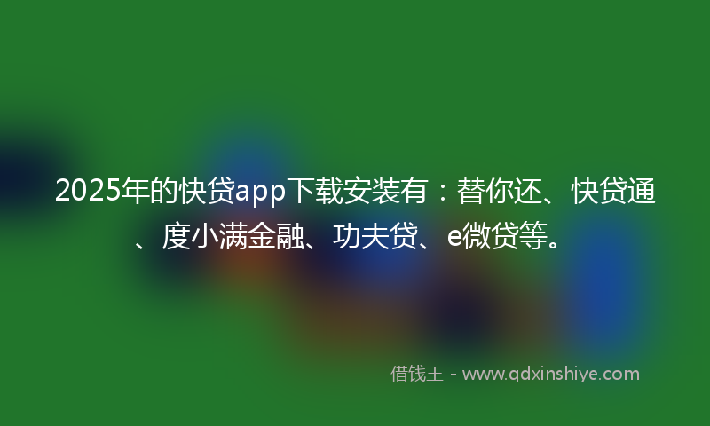 2025年的快贷app下载安装有：替你还、快贷通、度小满金融、功夫贷、e微贷等。