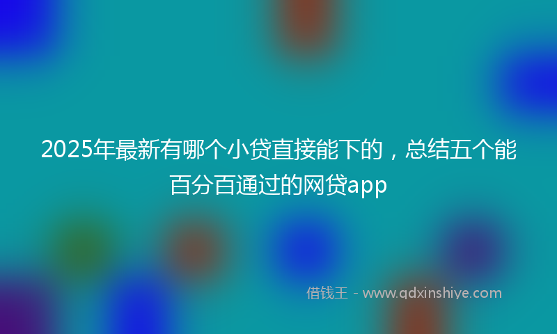 2025年最新有哪个小贷直接能下的，总结五个能百分百通过的网贷app