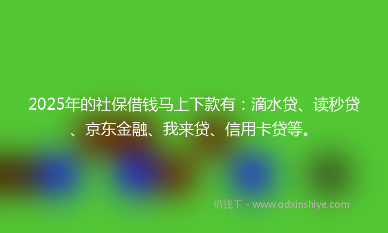 2025年的社保借钱马上下款有：滴水贷、读秒贷、京东金融、我来贷、信用卡贷等。