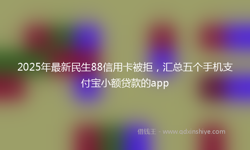 2025年最新民生88信用卡被拒，汇总五个手机支付宝小额贷款的app