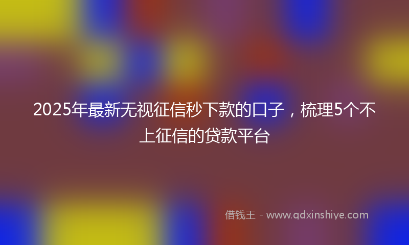 2025年最新无视征信秒下款的口子，梳理5个不上征信的贷款平台