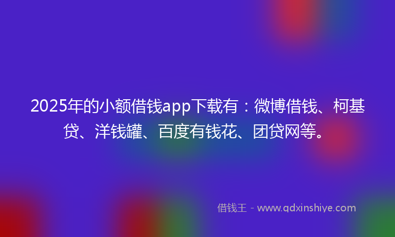 2025年的小额借钱app下载有：微博借钱、柯基贷、洋钱罐、百度有钱花、团贷网等。
