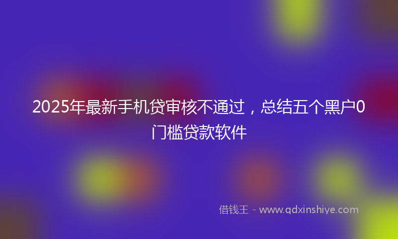 2025年最新手机贷审核不通过，总结五个黑户0门槛贷款软件