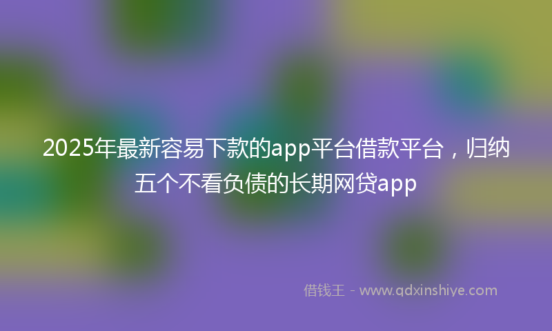 2025年最新容易下款的app平台借款平台，归纳五个不看负债的长期网贷app