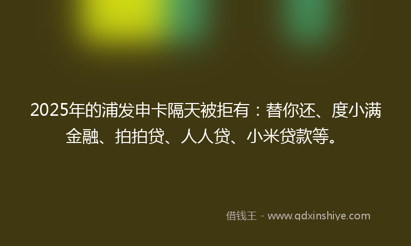 2025年的浦发申卡隔天被拒有：替你还、度小满金融、拍拍贷、人人贷、小米贷款等。