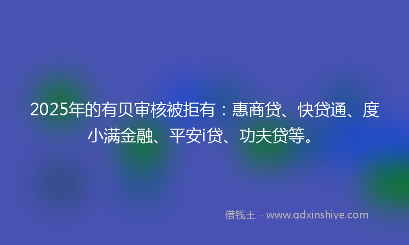 2025年的有贝审核被拒有：惠商贷、快贷通、度小满金融、平安i贷、功夫贷等。