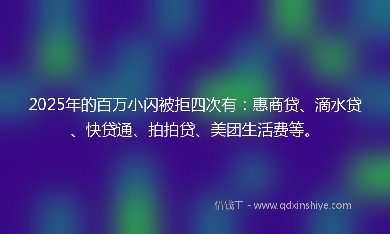 2025年的百万小闪被拒四次有：惠商贷、滴水贷、快贷通、拍拍贷、美团生活费等。