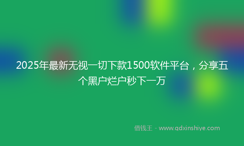 2025年最新无视一切下款1500软件平台，分享五个黑户烂户秒下一万
