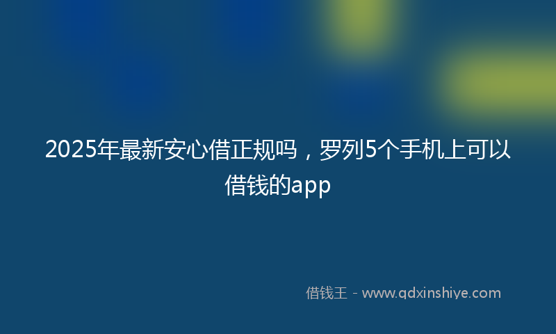 2025年最新安心借正规吗，罗列5个手机上可以借钱的app