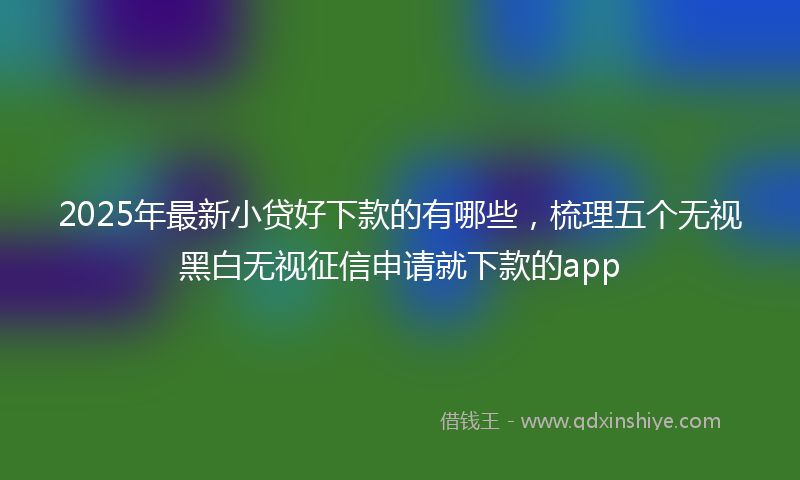 2025年最新小贷好下款的有哪些，梳理五个无视黑白无视征信申请就下款的app