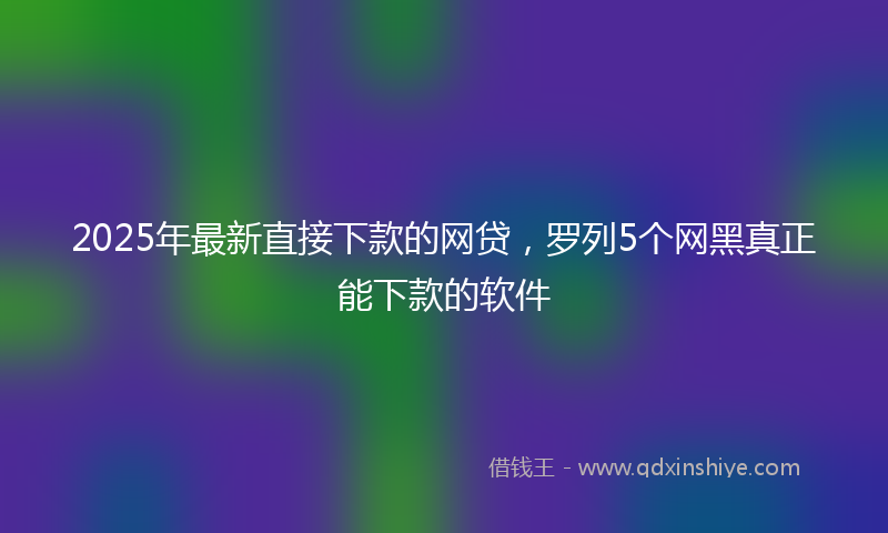 2025年最新直接下款的网贷，罗列5个网黑真正能下款的软件