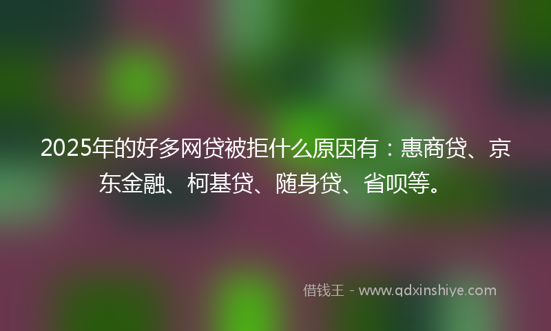 2025年的好多网贷被拒什么原因有：惠商贷、京东金融、柯基贷、随身贷、省呗等。