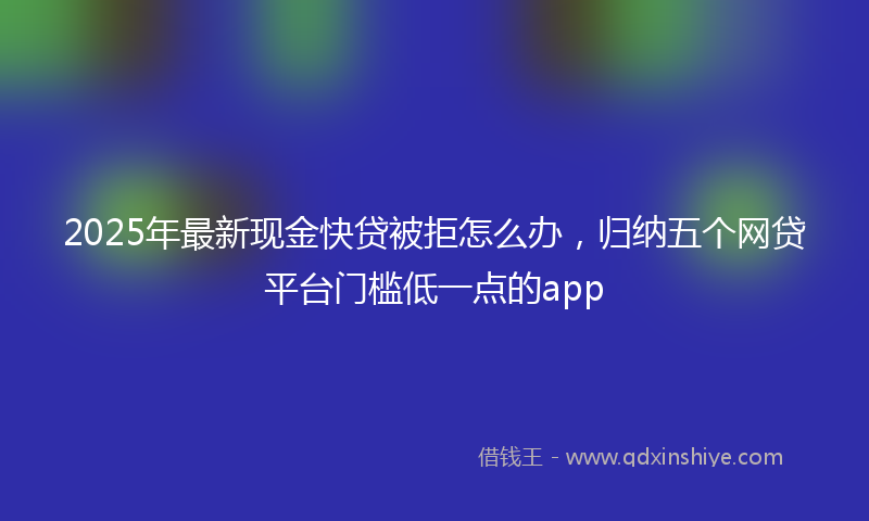 2025年最新现金快贷被拒怎么办，归纳五个网贷平台门槛低一点的app