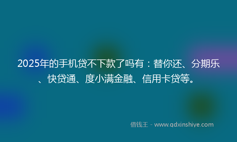 2025年的手机贷不下款了吗有：替你还、分期乐、快贷通、度小满金融、信用卡贷等。