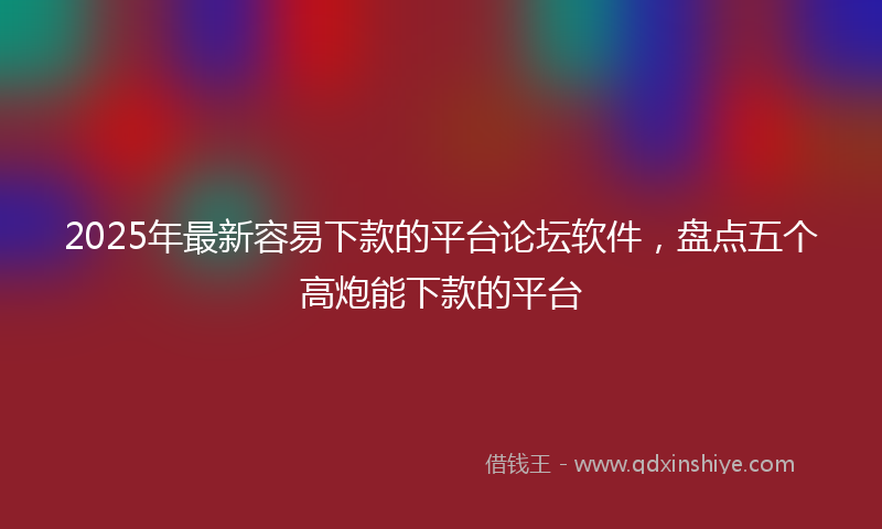 2025年最新容易下款的平台论坛软件，盘点五个高炮能下款的平台
