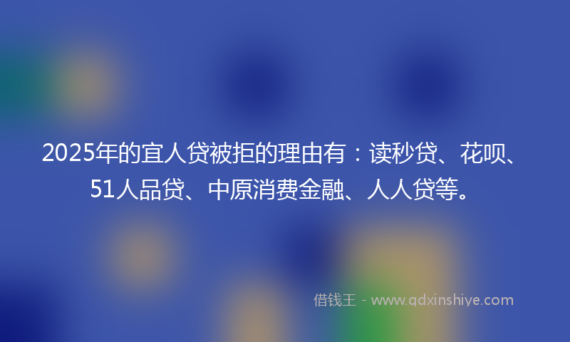 2025年的宜人贷被拒的理由有：读秒贷、花呗、51人品贷、中原消费金融、人人贷等。