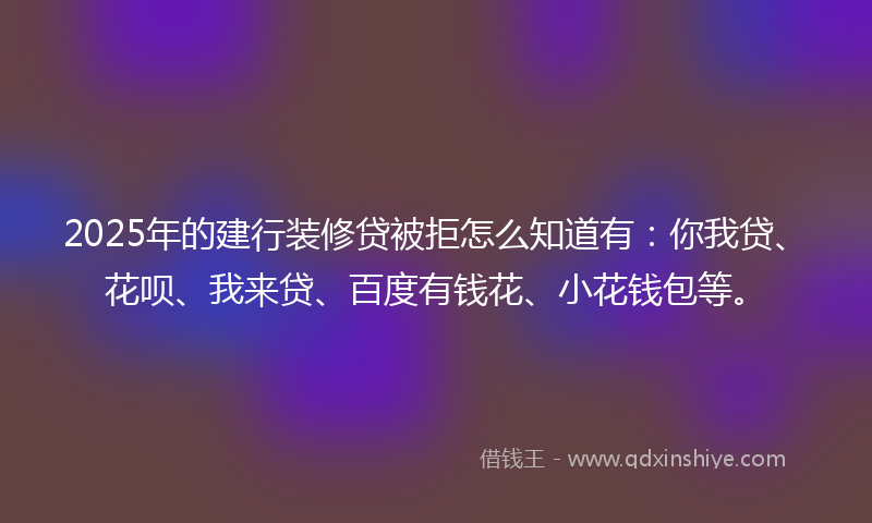 2025年的建行装修贷被拒怎么知道有：你我贷、花呗、我来贷、百度有钱花、小花钱包等。