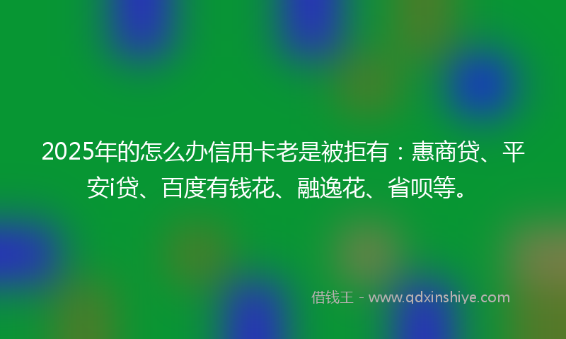 2025年的怎么办信用卡老是被拒有：惠商贷、平安i贷、百度有钱花、融逸花、省呗等。